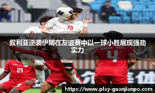叙利亚逆袭伊朗在友谊赛中以一球小胜展现强劲实力