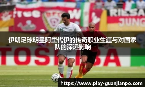 伊朗足球明星阿里代伊的传奇职业生涯与对国家队的深远影响